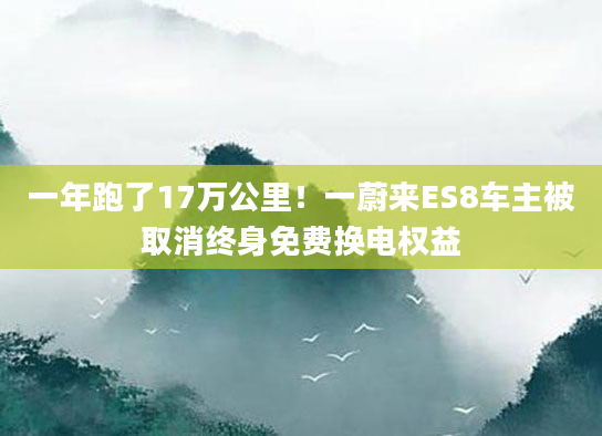 一年跑了17万公里！一蔚来ES8车主被取消终身免费换电权益