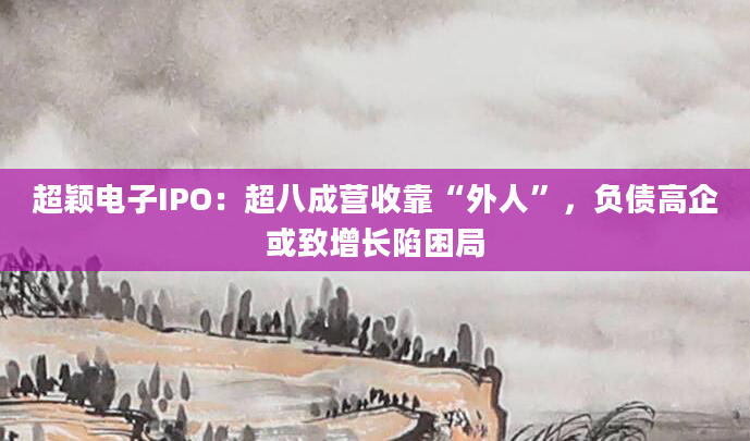 超颖电子IPO：超八成营收靠“外人”，负债高企或致增长陷困局