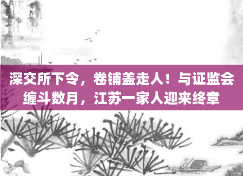 深交所下令，卷铺盖走人！与证监会缠斗数月，江苏一家人迎来终章