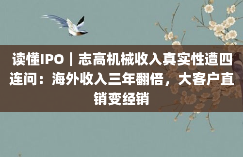 读懂IPO｜志高机械收入真实性遭四连问：海外收入三年翻倍，大客户直销变经销