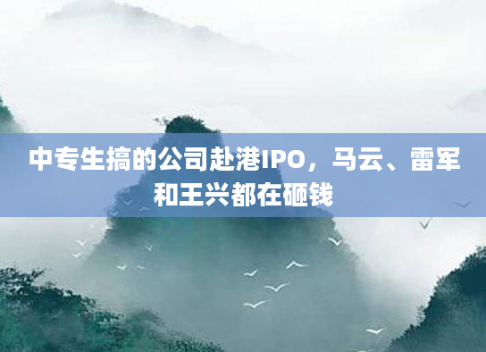 中专生搞的公司赴港IPO，马云、雷军和王兴都在砸钱