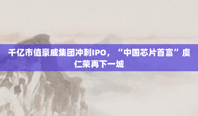千亿市值豪威集团冲刺IPO，“中国芯片首富”虞仁荣再下一城