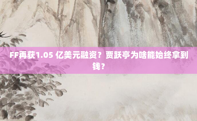 FF再获1.05 亿美元融资？贾跃亭为啥能始终拿到钱？