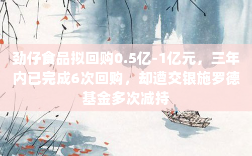 劲仔食品拟回购0.5亿-1亿元，三年内已完成6次回购，却遭交银施罗德基金多次减持