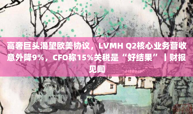 高奢巨头渴望欧美协议，LVMH Q2核心业务营收意外降9%，CFO称15%关税是“好结果”丨财报见闻