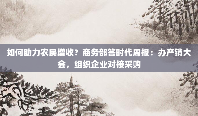 如何助力农民增收？商务部答时代周报：办产销大会，组织企业对接采购
