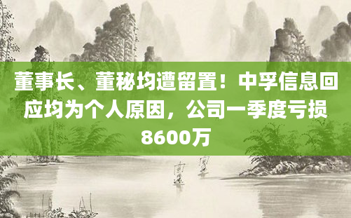 董事长、董秘均遭留置！中孚信息回应均为个人原因，公司一季度亏损8600万
