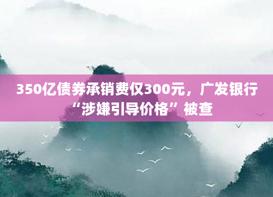 350亿债券承销费仅300元，广发银行“涉嫌引导价格”被查