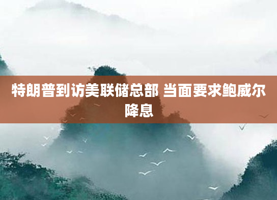 特朗普到访美联储总部 当面要求鲍威尔降息