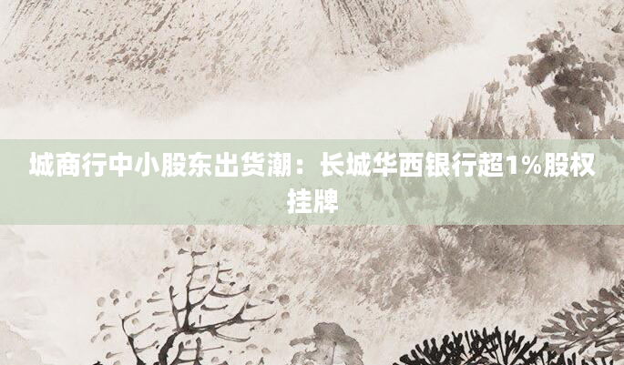 城商行中小股东出货潮：长城华西银行超1%股权挂牌
