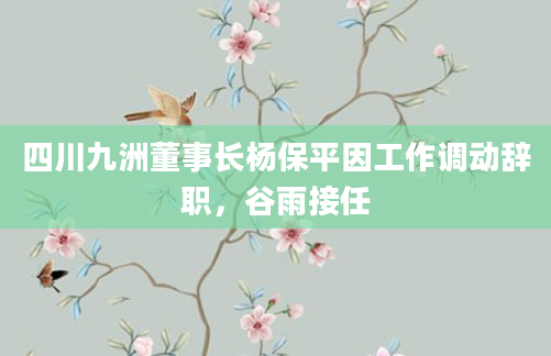 四川九洲董事长杨保平因工作调动辞职，谷雨接任