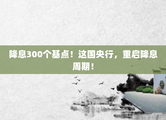 降息300个基点！这国央行，重启降息周期！