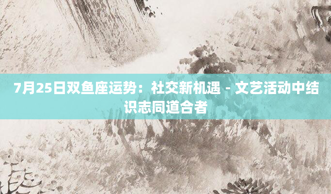 7月25日双鱼座运势：社交新机遇 - 文艺活动中结识志同道合者