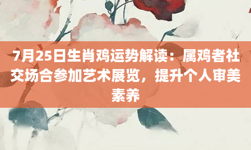 7月25日生肖鸡运势解读：属鸡者社交场合参加艺术展览，提升个人审美素养
