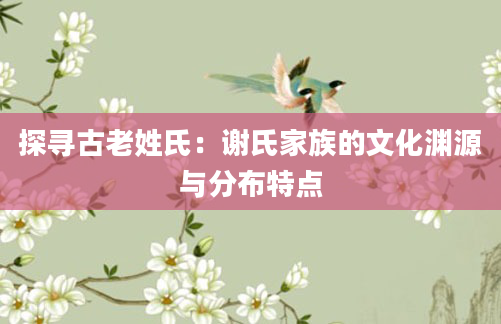 探寻古老姓氏：谢氏家族的文化渊源与分布特点
