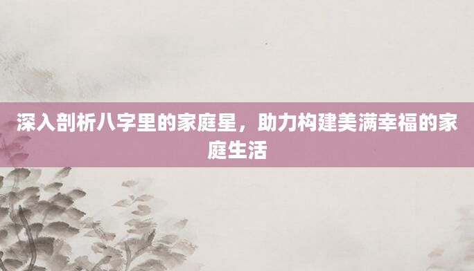 深入剖析八字里的家庭星，助力构建美满幸福的家庭生活