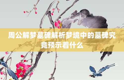 周公解梦墓碑解析梦境中的墓碑究竟预示着什么