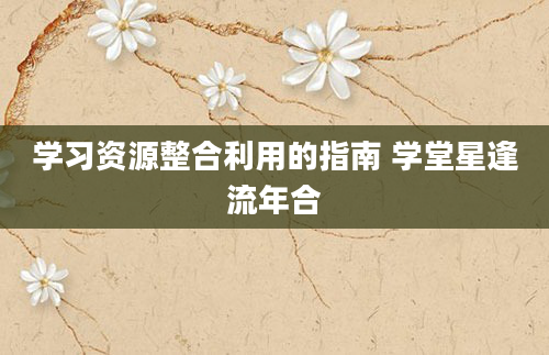 学习资源整合利用的指南 学堂星逢流年合