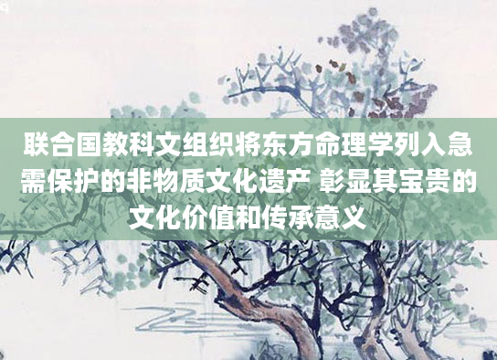 联合国教科文组织将东方命理学列入急需保护的非物质文化遗产 彰显其宝贵的文化价值和传承意义
