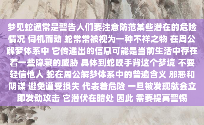 梦见蛇通常是警告人们要注意防范某些潜在的危险情况 伺机而动 蛇常常被视为一种不祥之物 在周公解梦体系中 它传递出的信息可能是当前生活中存在着一些隐藏的威胁 具体到蛇咬手背这个梦境 不要轻信他人 蛇在周公解梦体系中的普遍含义 邪恶和阴谋 避免遭受损失 代表着危险 一旦被发现就会立即发动攻击 它潜伏在暗处 因此 需要提高警惕
