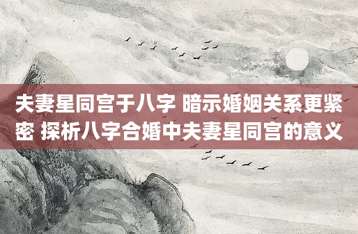 夫妻星同宫于八字 暗示婚姻关系更紧密 探析八字合婚中夫妻星同宫的意义