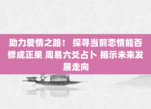 助力爱情之路！ 探寻当前恋情能否修成正果 周易六爻占卜 揭示未来发展走向