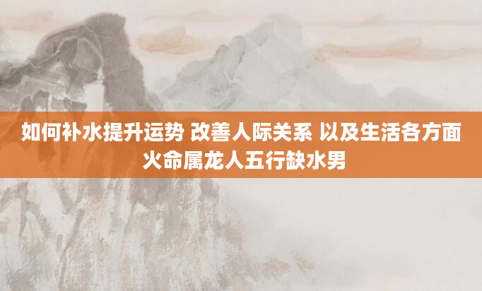 如何补水提升运势 改善人际关系 以及生活各方面 火命属龙人五行缺水男