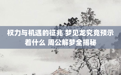 权力与机遇的征兆 梦见龙究竟预示着什么 周公解梦全揭秘