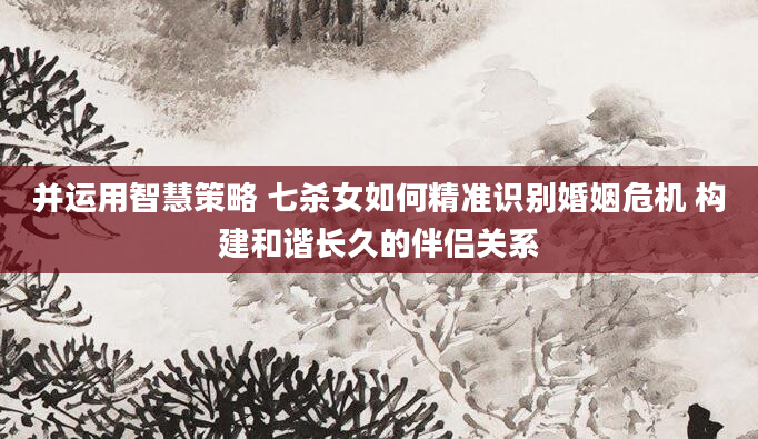 并运用智慧策略 七杀女如何精准识别婚姻危机 构建和谐长久的伴侣关系