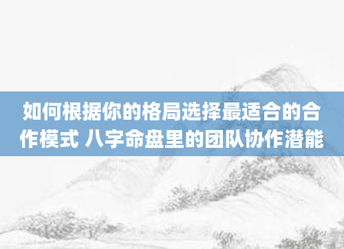 如何根据你的格局选择最适合的合作模式 八字命盘里的团队协作潜能