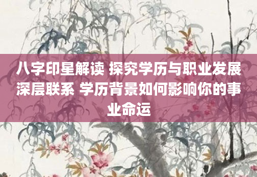 八字印星解读 探究学历与职业发展深层联系 学历背景如何影响你的事业命运