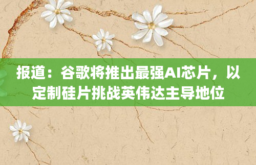 报道：谷歌将推出最强AI芯片，以定制硅片挑战英伟达主导地位