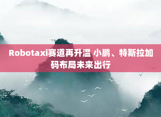 Robotaxi赛道再升温 小鹏、特斯拉加码布局未来出行