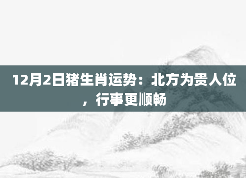 12月2日猪生肖运势：北方为贵人位，行事更顺畅