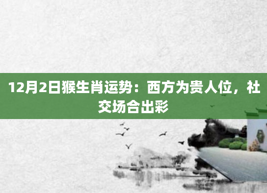 12月2日猴生肖运势：西方为贵人位，社交场合出彩