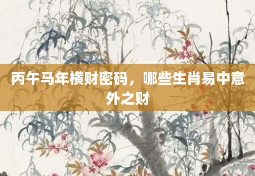 丙午马年横财密码，哪些生肖易中意外之财
