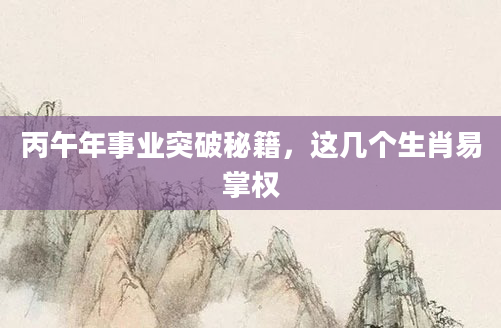 丙午年事业突破秘籍，这几个生肖易掌权