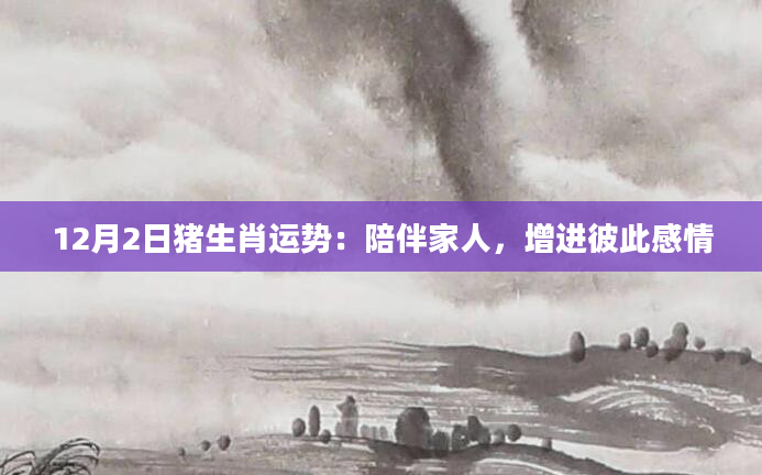 12月2日猪生肖运势：陪伴家人，增进彼此感情