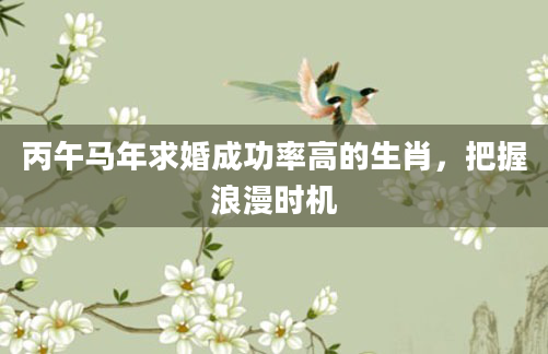 丙午马年求婚成功率高的生肖，把握浪漫时机