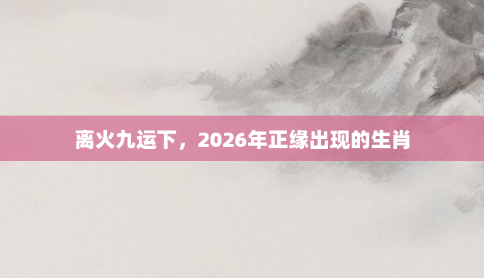 离火九运下，2026年正缘出现的生肖