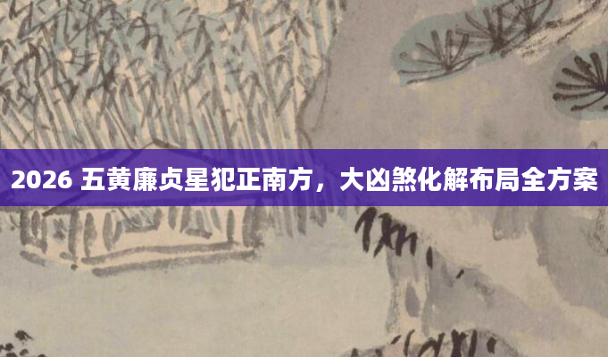 2026 五黄廉贞星犯正南方，大凶煞化解布局全方案