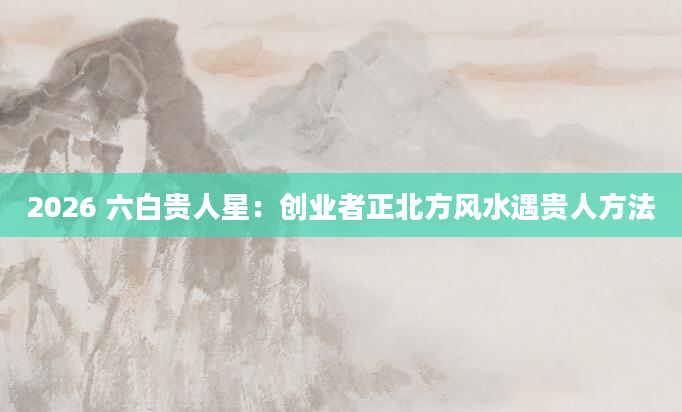 2026 六白贵人星：创业者正北方风水遇贵人方法
