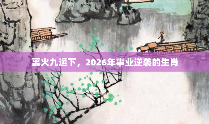 离火九运下，2026年事业逆袭的生肖