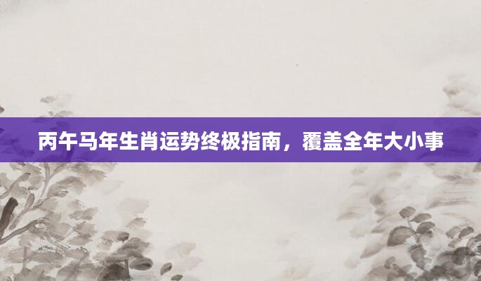 丙午马年生肖运势终极指南，覆盖全年大小事