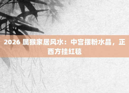 2026 属猴家居风水：中宫摆粉水晶，正西方挂红毯
