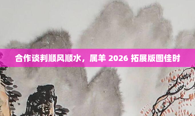 合作谈判顺风顺水，属羊 2026 拓展版图佳时