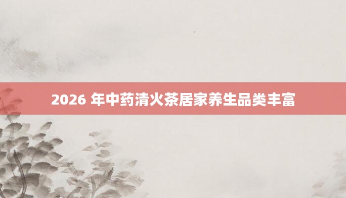 2026 年中药清火茶居家养生品类丰富