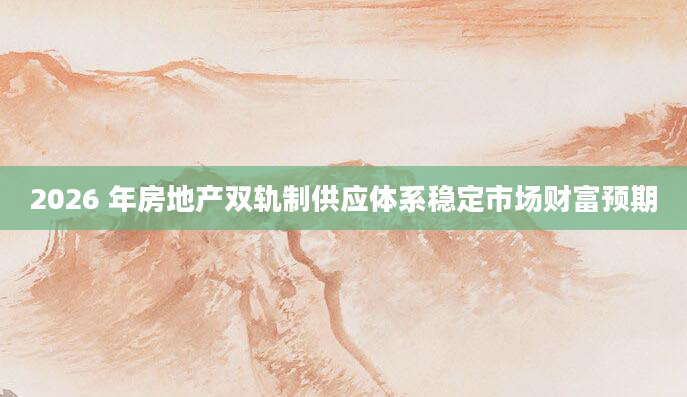 2026 年房地产双轨制供应体系稳定市场财富预期