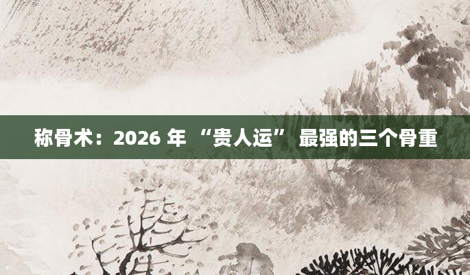 称骨术：2026 年 “贵人运” 最强的三个骨重