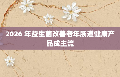 2026 年益生菌改善老年肠道健康产品成主流